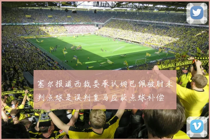 塞尔报道西裁委承认姆巴佩被肘未判点球是误判皇马应获点球补偿