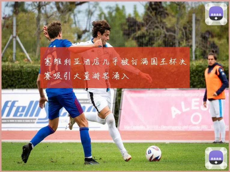 塞维利亚酒店几乎被订满国王杯决赛吸引大量游客涌入