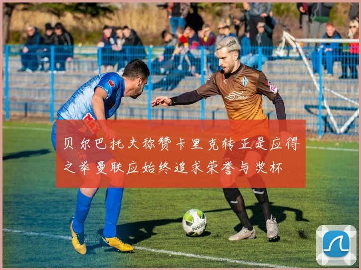 贝尔巴托夫称赞卡里克转正是应得之举曼联应始终追求荣誉与奖杯