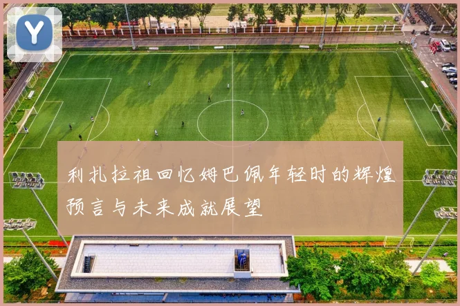 利扎拉祖回忆姆巴佩年轻时的辉煌预言与未来成就展望