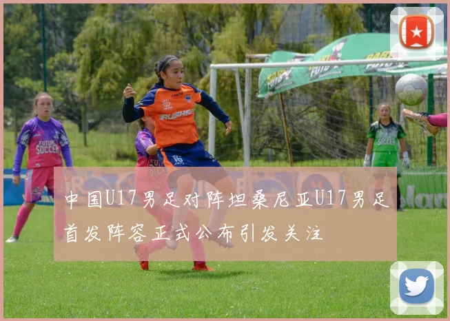 中国U17男足对阵坦桑尼亚U17男足首发阵容正式公布引发关注