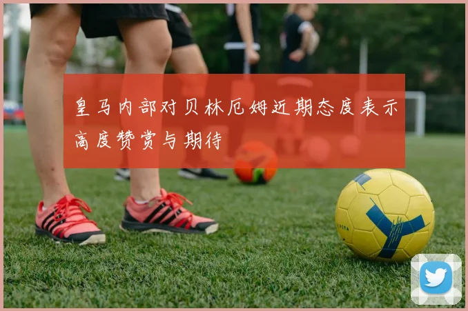 皇马内部对贝林厄姆近期态度表示高度赞赏与期待