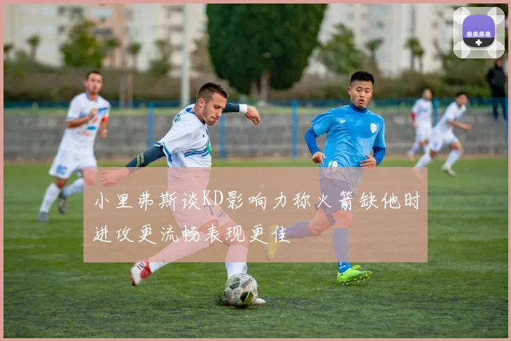 小里弗斯谈KD影响力称火箭缺他时进攻更流畅表现更佳