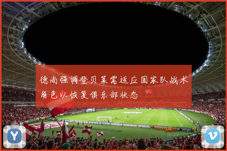 德尚强调登贝莱需适应国家队战术角色以恢复俱乐部状态