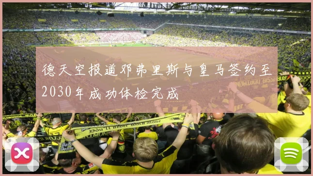 德天空报道邓弗里斯与皇马签约至2030年成功体检完成