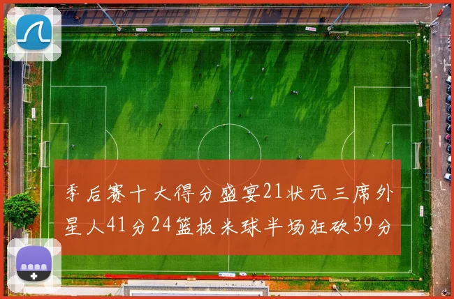 季后赛十大得分盛宴21状元三席外星人41分24篮板米球半场狂砍39分