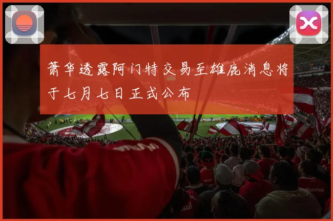 萧华透露阿门特交易至雄鹿消息将于七月七日正式公布