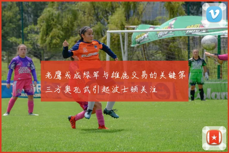 老鹰或成绿军与雄鹿交易的关键第三方奥孔武引起波士顿关注
