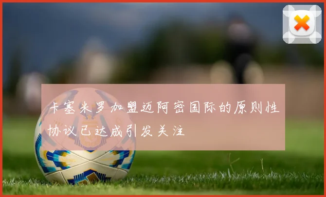 卡塞米罗加盟迈阿密国际的原则性协议已达成引发关注