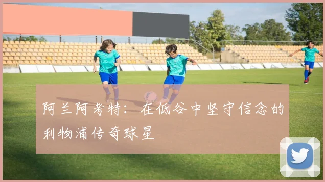 阿兰阿考特：在低谷中坚守信念的利物浦传奇球星