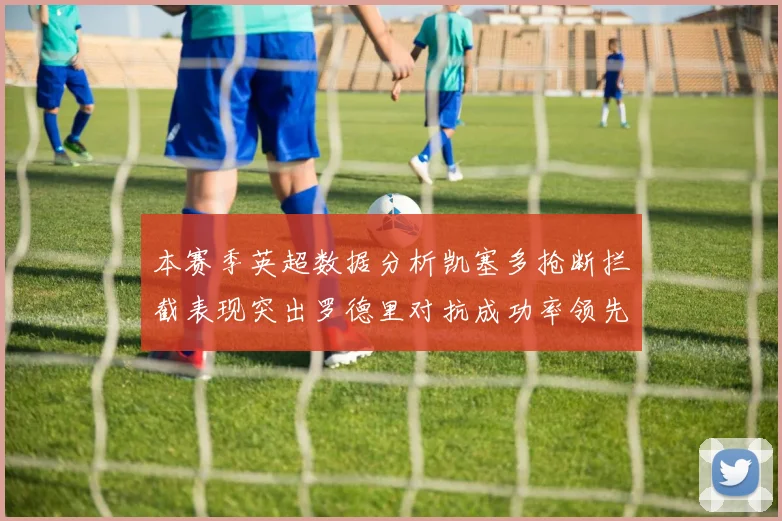 本赛季英超数据分析凯塞多抢断拦截表现突出罗德里对抗成功率领先