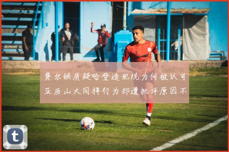 费尔顿质疑哈登造犯规为何被认可亚历山大同样行为却遭批评原因不明