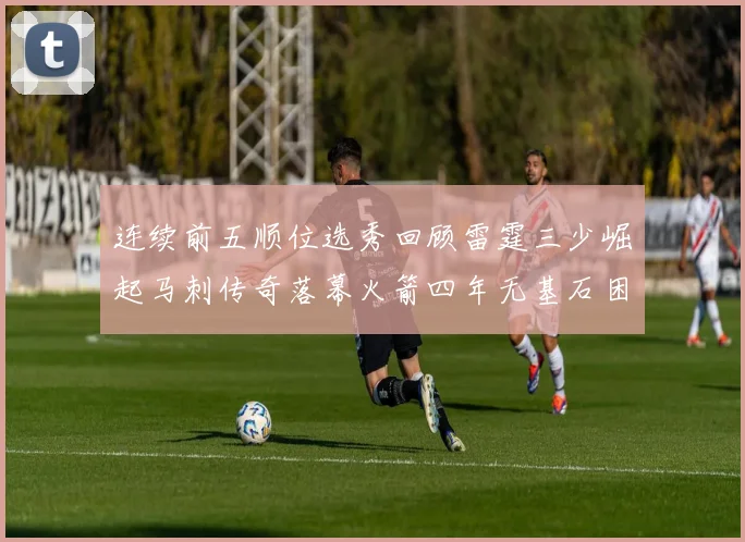 连续前五顺位选秀回顾雷霆三少崛起马刺传奇落幕火箭四年无基石困境