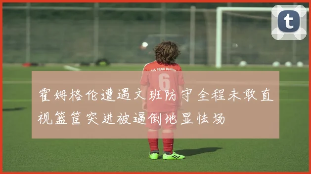 霍姆格伦遭遇文班防守全程未敢直视篮筐突进被逼倒地显怯场