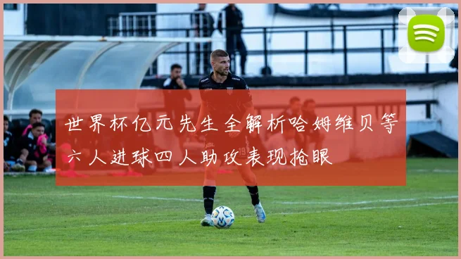 世界杯亿元先生全解析哈姆维贝等六人进球四人助攻表现抢眼