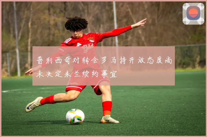 普利西奇对转会罗马持开放态度尚未决定米兰续约事宜