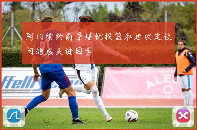 阿门续约前景堪忧投篮和进攻定位问题成关键因素