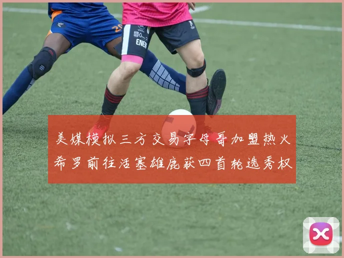美媒模拟三方交易字母哥加盟热火希罗前往活塞雄鹿获四首轮选秀权与两次互换权