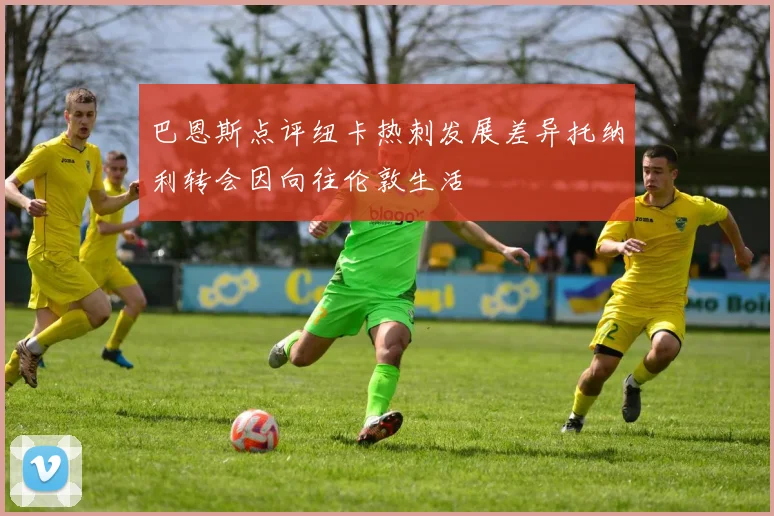 巴恩斯点评纽卡热刺发展差异托纳利转会因向往伦敦生活