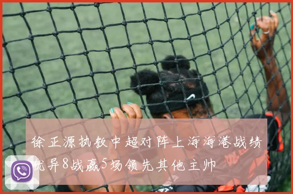 徐正源执教中超对阵上海海港战绩优异8战赢5场领先其他主帅