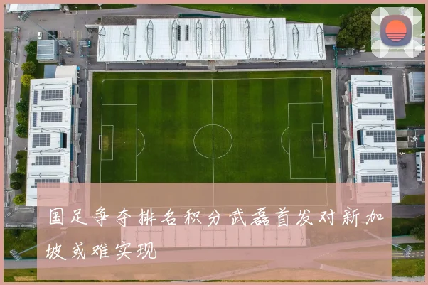 国足争夺排名积分武磊首发对新加坡或难实现