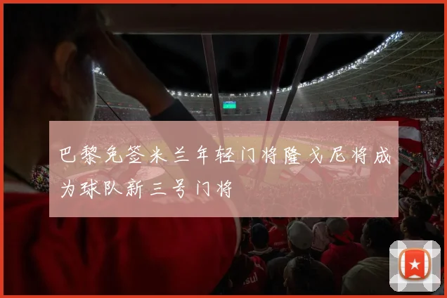 巴黎免签米兰年轻门将隆戈尼将成为球队新三号门将