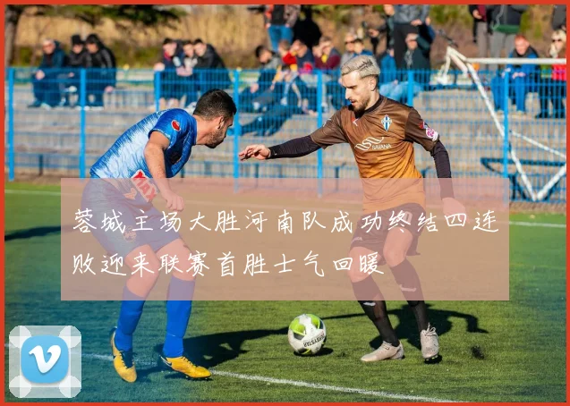 蓉城主场大胜河南队成功终结四连败迎来联赛首胜士气回暖