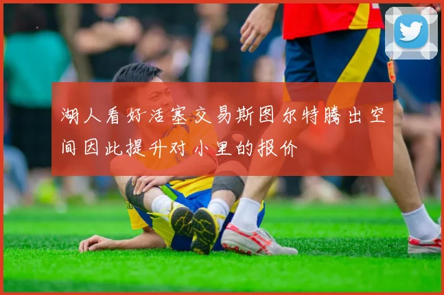 湖人看好活塞交易斯图尔特腾出空间因此提升对小里的报价