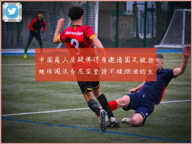 中国商人质疑佛得角邀请国足被拒绝传闻沃齐尼亚坚持不碰烟酒的生活方式