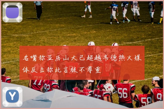 名嘴称亚历山大已超越韦德热火媒体反击称此言极不尊重